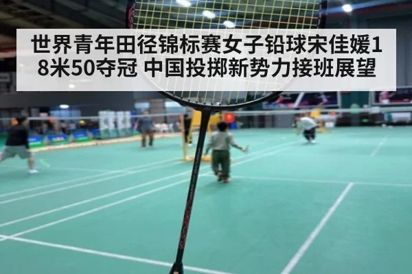 世界青年田径锦标赛女子铅球宋佳媛18米50夺冠 中国投掷新势力接班展望
