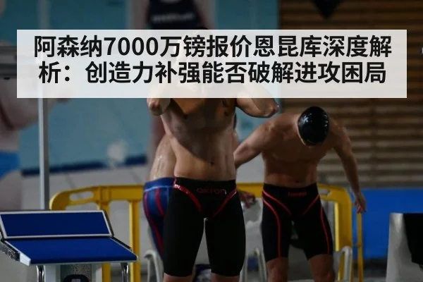 阿森纳7000万镑报价恩昆库深度解析:创造力补强能否破解进攻困局