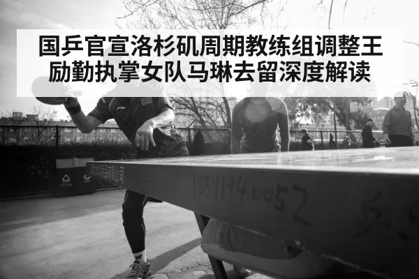 国乒官宣洛杉矶周期教练组调整王励勤执掌女队马琳去留深度解读